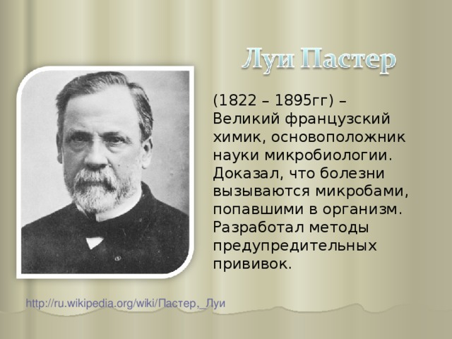 (1822 – 1895гг) – Великий французский химик, основоположник науки микробиологии. Доказал, что болезни вызываются микробами, попавшими в организм. Разработал методы предупредительных прививок. http://ru.wikipedia.org/wiki/ Пастер,_Луи  