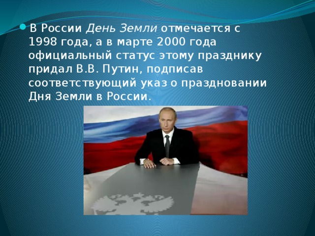 В России День Земли отмечается с 1998 года, а в марте 2000 года официальный статус этому празднику придал В.В. Путин, подписав соответствующий указ о праздновании Дня Земли в России. 