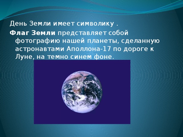 День Земли имеет символику . Флаг Земли представляет собой фотографию нашей планеты, сделанную астронавтами Аполлона-17 по дороге к Луне, на темно синем фоне. 