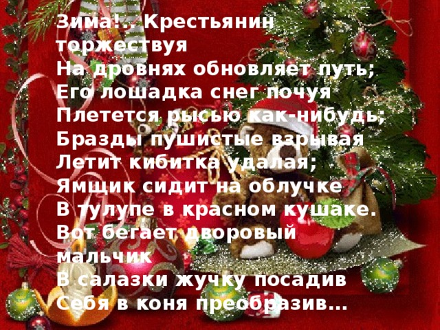 Зима!.. Крестьянин торжествуя На дровнях обновляет путь; Его лошадка снег почуя Плетется рысью как-нибудь; Бразды пушистые взрывая Летит кибитка удалая; Ямщик сидит на облучке В тулупе в красном кушаке. Вот бегает дворовый мальчик В салазки жучку посадив Себя в коня преобразив… 