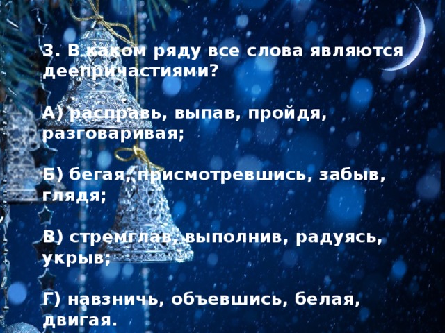 3. В каком ряду все слова являются деепричастиями?  А) расправь, выпав, пройдя, разговаривая;  Б) бегая, присмотревшись, забыв, глядя;  В) стремглав, выполнив, радуясь, укрыв;  Г) навзничь, объевшись, белая, двигая. 