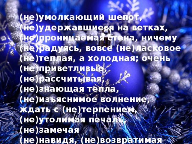 (не)умолкающий шепот, (не)удержавшиеся на ветках, (не)проницаемая стена, ничему (не)радуясь, вовсе (не)ласковое (не)теплая, а холодная; очень (не)приветливые, (не)рассчитывая, (не)знающая тепла, (не)изъяснимое волнение, ждать с (не)терпением, (не)утолимая печаль, (не)замечая (не)навидя, (не)возвратимая пора, никому (не)нужен 