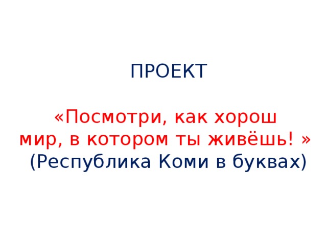 ПРОЕКТ   «Посмотри, как хорош  мир, в котором ты живёшь! »  (Республика Коми в буквах)   