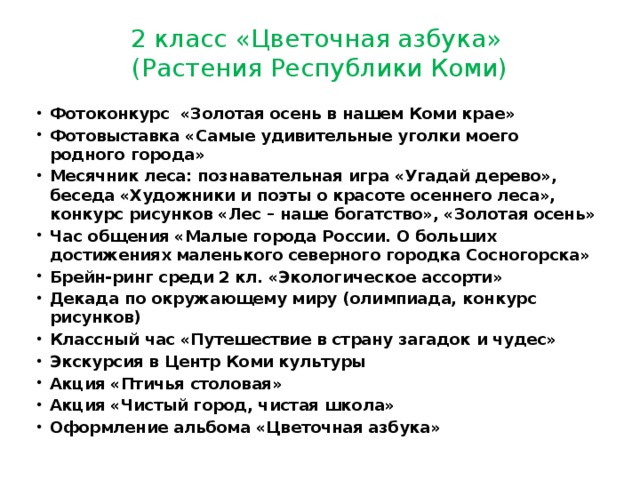 2 класс «Цветочная азбука»  (Растения Республики Коми) Фотоконкурс «Золотая осень в нашем Коми крае» Фотовыставка «Самые удивительные уголки моего родного города» Месячник леса: познавательная игра «Угадай дерево», беседа «Художники и поэты о красоте осеннего леса», конкурс рисунков «Лес – наше богатство», «Золотая осень» Час общения «Малые города России. О больших достижениях маленького северного городка Сосногорска» Брейн-ринг среди 2 кл. «Экологическое ассорти» Декада по окружающему миру (олимпиада, конкурс рисунков) Классный час «Путешествие в страну загадок и чудес» Экскурсия в Центр Коми культуры Акция «Птичья столовая» Акция «Чистый город, чистая школа» Оформление альбома «Цветочная азбука» 