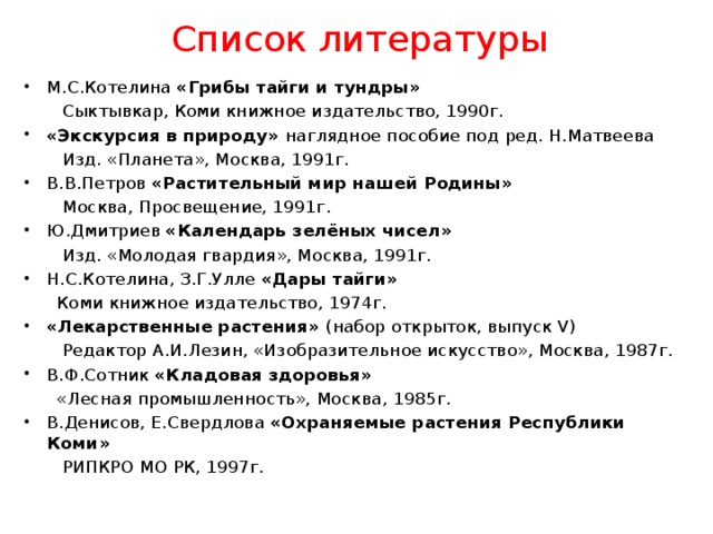 Список литературы М.С.Котелина «Грибы тайги и тундры»  Сыктывкар, Коми книжное издательство, 1990г. «Экскурсия в природу» наглядное пособие под ред. Н.Матвеева  Изд. «Планета», Москва, 1991г. В.В.Петров «Растительный мир нашей Родины»  Москва, Просвещение, 1991г. Ю.Дмитриев «Календарь зелёных чисел»  Изд. «Молодая гвардия», Москва, 1991г. Н.С.Котелина, З.Г.Улле «Дары тайги»  Коми книжное издательство, 1974г. «Лекарственные растения» (набор открыток, выпуск V)  Редактор А.И.Лезин, «Изобразительное искусство», Москва, 1987г. В.Ф.Сотник «Кладовая здоровья»  «Лесная промышленность», Москва, 1985г. В.Денисов, Е.Свердлова «Охраняемые растения Республики Коми»  РИПКРО МО РК, 1997г. 