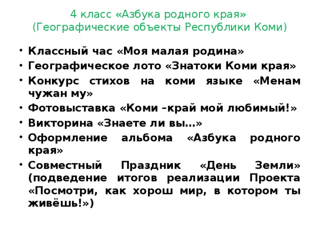 4 класс «Азбука родного края»  (Географические объекты Республики Коми) Классный час «Моя малая родина» Географическое лото «Знатоки Коми края» Конкурс стихов на коми языке «Менам чужан му» Фотовыставка «Коми –край мой любимый!» Викторина «Знаете ли вы…» Оформление альбома «Азбука родного края» Совместный Праздник «День Земли» (подведение итогов реализации Проекта «Посмотри, как хорош мир, в котором ты живёшь!») 