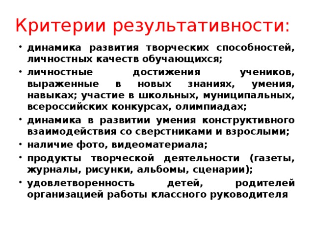 Критерии результативности: динамика развития творческих способностей, личностных качеств обучающихся; личностные достижения учеников, выраженные в новых знаниях, умения, навыках; участие в школьных, муниципальных, всероссийских конкурсах, олимпиадах; динамика в развитии умения конструктивного взаимодействия со сверстниками и взрослыми; наличие фото, видеоматериала; продукты творческой деятельности (газеты, журналы, рисунки, альбомы, сценарии); удовлетворенность детей, родителей организацией работы классного руководителя 