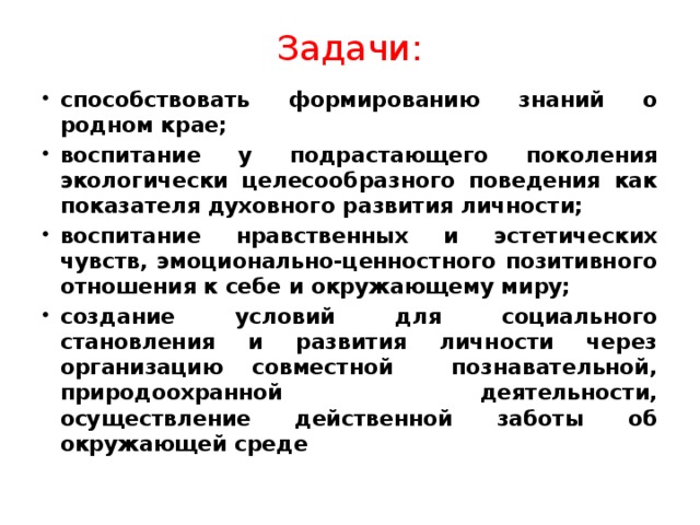 Задачи: способствовать формированию знаний о родном крае; воспитание у подрастающего поколения экологически целесообразного поведения как показателя духовного развития личности; воспитание нравственных и эстетических чувств, эмоционально-ценностного позитивного отношения к себе и окружающему миру; создание условий для социального становления и развития личности через организацию совместной познавательной, природоохранной деятельности, осуществление действенной заботы об окружающей среде 