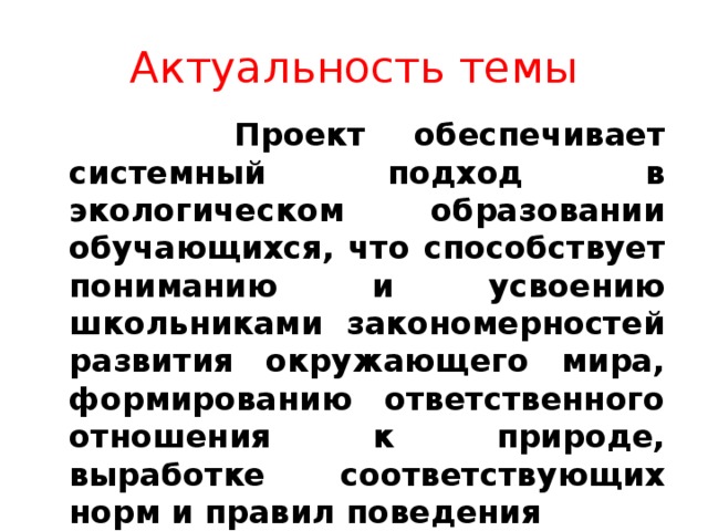 Актуальность темы  Проект обеспечивает системный подход в экологическом образовании обучающихся, что способствует пониманию и усвоению школьниками закономерностей развития окружающего мира, формированию ответственного отношения к природе, выработке соответствующих норм и правил поведения 