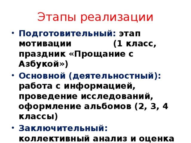 Этапы реализации Подготовительный: этап мотивации (1 класс, праздник «Прощание с Азбукой») Основной (деятельностный): работа с информацией, проведение исследований, оформление альбомов (2, 3, 4 классы) Заключительный: коллективный анализ и оценка проекта, самоанализ проекта и самооценка (Праздник День Земли) 