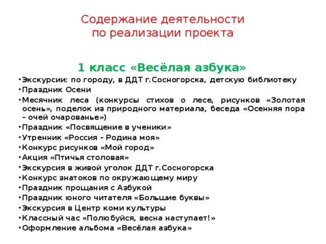 Содержание деятельности  по реализации проекта 1 класс «Весёлая азбука» Экскурсии: по городу, в ДДТ г.Сосногорска, детскую библиотеку Праздник Осени Месячник леса (конкурсы стихов о лесе, рисунков «Золотая осень», поделок из природного материала, беседа «Осенняя пора – очей очарованье») Праздник «Посвящение в ученики» Утренник «Россия – Родина моя» Конкурс рисунков «Мой город» Акция «Птичья столовая» Экскурсия в живой уголок ДДТ г.Сосногорска Конкурс знатоков по окружающему миру Праздник прощания с Азбукой Праздник юного читателя «Большие буквы» Экскурсия в Центр коми культуры Классный час «Полюбуйся, весна наступает!» Оформление альбома «Весёлая азбука» 