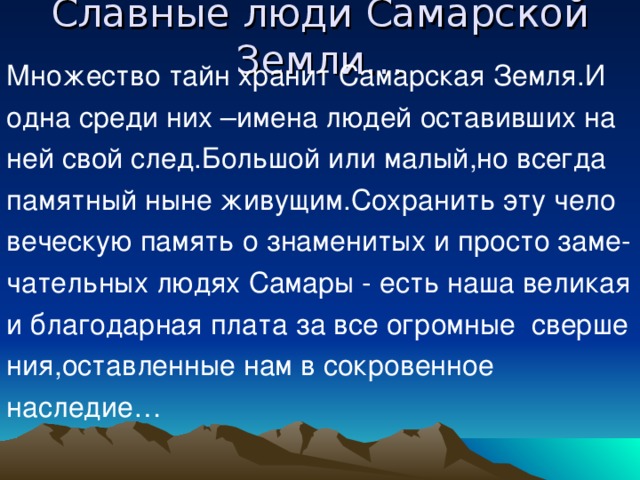 Славные люди Самарской Земли… Множество тайн хранит Самарская Земля.И одна среди них –имена людей оставивших на ней свой след.Большой или малый,но всегда памятный ныне живущим.Сохранить эту чело веческую память о знаменитых и просто заме- чательных людях Самары - есть наша великая и благодарная плата за все огромные сверше ния,оставленные нам в сокровенное наследие… 
