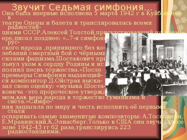 Звучит Седьмая симфония... Она была впервые исполнена 5 марта 1942 г в Куйбышеве в театре Оперы и балета и транслировалась всеми радиостан- циями СССР.Алексей Толстой,присутствовавший на премь- ере,писал позднее: «..7-я симфония возникла из совести рус- ского народа ,принявшего без ко- лебаний смертный бой с чёрными силами фашизма.Шостакович при льнул ухом к сердцу Родины и ис полнил песнь торжества.»После премьеры Симфонии выдающий- ся композитор Д.Ойстрах выска- зал свою оценку: «музыка Шоста- ковича –это пророческое утверждение победы над фашиз- мом,как вера народа в торжество гуманизма и света.»Симфо- ния зашагала по миру и честь исполнить её первыми стали оспаривать самые знаменитые композиторы: А.Тосканини, Е.Мравинский,К.Элиасберг.Только в США она звучала в се зоне 1942-43 гг 62 раза,транслируясь 223 радиостанциями. 