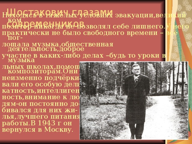 Шостакович глазами современников Находясь в тяжёлых условиях эвакуации,великий ком позитор никогда не позволял себе лишнего.У него практически не было свободного времени – всё пог- лощала музыка,общественная деятельность,доброе участие в каких-либо делах –будь то уроки в музыка льных школах,помощь местным композиторам.Они неизменно подчёрки- вали его особую дели катность,интеллигент- ность,внимание к лю- дям-он постоянно до- бивался для них жи- лья,лучшего питания, работы.В 1943 г он вернулся в Москву. 