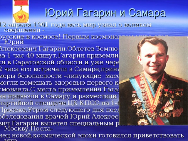 Юрий Гагарин и Самара 12 апреля 1961 года весь мир узнал о великом свершении - русские в космосе! Первым космонавтом мира стал Юрий Алексеевич Гагарин.Облетев Землю за 1 час 40 минут,Гагарин приземлил- ся в Саратовской области и уже через 2 часа его встречали в Самаре,приняв меры безопасности –ликующие массы могли помешать здоровью первого ко смонавта.С места приземления Гагари- на привезли в Самару и разместили на партийной спецдаче ЦК КПСС на 1-й Просеке.Утром следующего дня после обследования врачей Юрий Алексее- вич Гагарин вылетел специальным рейсом в Москву.Посла- нец новой,космической эпохи готовился приветствовать мир. 