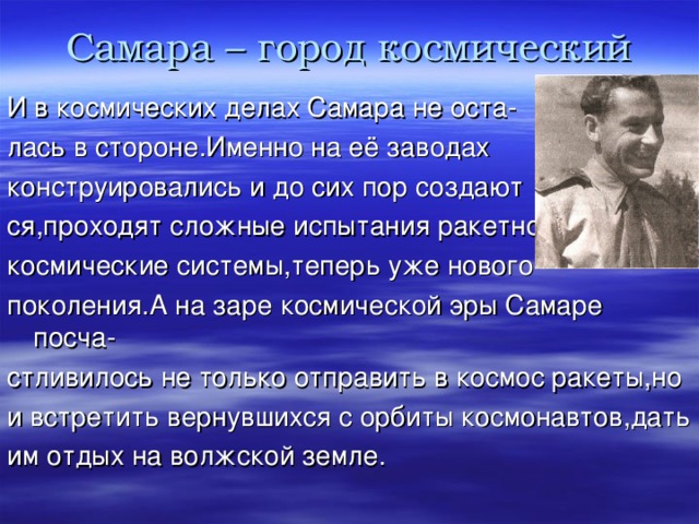 Самара – город космический И в космических делах Самара не оста- лась в стороне.Именно на её заводах конструировались и до сих пор создают ся,проходят сложные испытания ракетно космические системы,теперь уже нового поколения.А на заре космической эры Самаре посча- стливилось не только отправить в космос ракеты,но и встретить вернувшихся с орбиты космонавтов,дать им отдых на волжской земле. 
