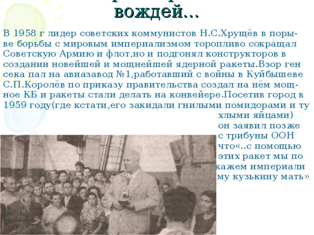 Самара встречала и вождей… В 1958 г лидер советских коммунистов Н.С.Хрущёв в поры- ве борьбы с мировым империализмом торопливо сокращал Советскую Армию и флот,но и подгонял конструкторов в создании новейшей и мощнейшей ядерной ракеты.Взор ген сека пал на авиазавод №1,работавший с войны в Куйбышеве С.П.Королёв по приказу правительства создал на нём мощ- ное КБ и ракеты стали делать на конвейере.Посетив город в 1959 году(где кстати,его закидали гнилыми помидорами и ту  хлыми яйцами)  он заявил позже  с трибуны ООН  что«..с помощью  этих ракет мы по  кажем империали  зму кузькину мать» 