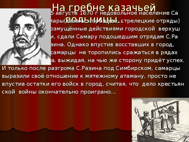  На гребне казачьей вольницы..  15 августа 1670 г недовольное население Са  мары(казаки, горожане, стрелецкие отряды)  возмущённые действиями городской верхуш  ки, сдали Самару подошедшим отрядам С.Ра  зина. Однако впустив восставших в город,  самарцы не торопились сражаться в рядах донского атамана, выжидая, на чью же сторону придёт успех. И только после разгрома С.Разина под Симбирском, самарцы выразили своё отношение к мятежному атаману, просто не впустив остатки его войск в город, считая, что дело крестьян ской войны окончательно проиграно… 