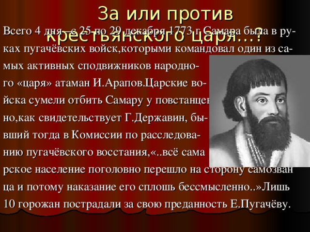  За или против крестьянского царя…? Всего 4 дня –с 25 по 29 декабря 1773 г Самара была в ру- ках пугачёвских войск,которыми командовал один из са- мых активных сподвижников народно- го «царя» атаман И.Арапов.Царские во- йска сумели отбить Самару у повстанцев но,как свидетельствует Г.Державин, бы- вший тогда в Комиссии по расследова- нию пугачёвского восстания,«..всё сама рское население поголовно перешло на сторону самозван ца и потому наказание его сплошь бессмысленно..»Лишь 10 горожан пострадали за свою преданность Е.Пугачёву. 