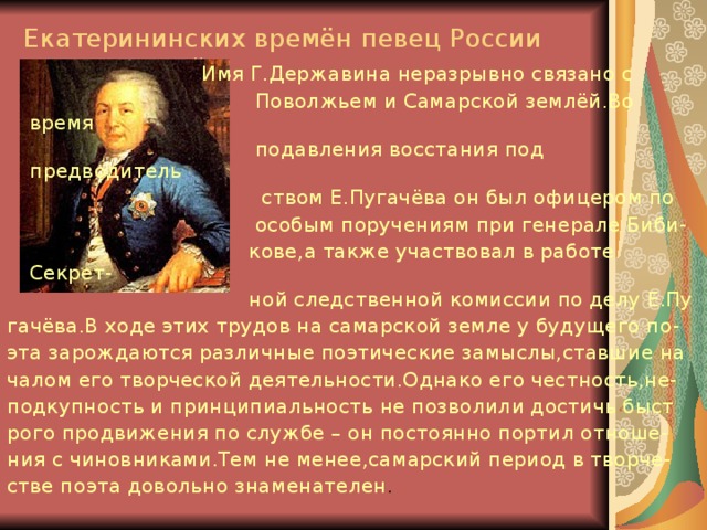 Екатерининских времён певец России неподкупный…  Имя Г.Державина неразрывно связано с  Поволжьем и Самарской землёй.Во время  подавления восстания под предводитель  ством Е.Пугачёва он был офицером по  особым поручениям при генерале Биби-  кове,а также участвовал в работе Секрет-  ной следственной комиссии по делу Е.Пу гачёва.В ходе этих трудов на самарской земле у будущего по- эта зарождаются различные поэтические замыслы,ставшие на чалом его творческой деятельности.Однако его честность,не- подкупность и принципиальность не позволили достичь быст рого продвижения по службе – он постоянно портил отноше- ния с чиновниками.Тем не менее,самарский период в творче- стве поэта довольно знаменателен . 