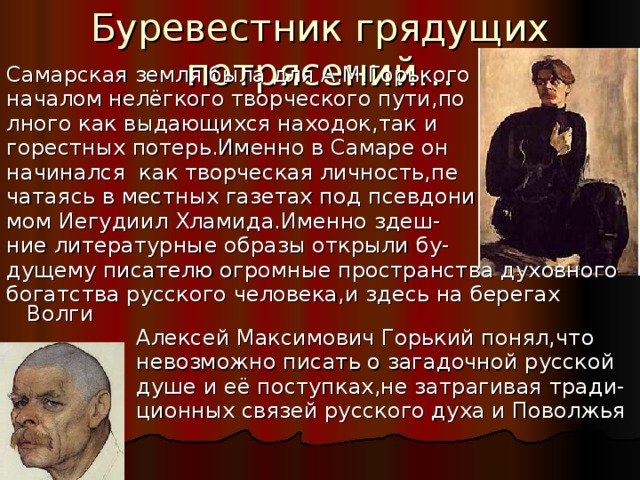 Буревестник грядущих потрясений… Самарская земля была для А.М.Горького началом нелёгкого творческого пути,по лного как выдающихся находок,так и  горестных потерь.Именно в Самаре он начинался как творческая личность,пе чатаясь в местных газетах под псевдони мом Иегудиил Хламида.Именно здеш- ние литературные образы открыли бу- дущему писателю огромные пространства духовного богатства русского человека,и здесь на берегах Волги  Алексей Максимович Горький понял,что  невозможно писать о загадочной русской  душе и её поступках,не затрагивая тради-  ционных связей русского духа и Поволжья 