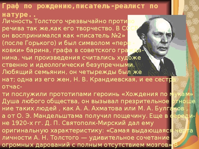 Граф по рождению,писатель-реалист по натуре.. Личность Толстого чрезвычайно противо речива так же,как его творчество. В СССР он воспринимался как «писатель №2» (после Горького) и был символом «пере - ковки» барина, графа в советского гражда- нина, чьи произведения считались художе ственно и идеологически безупречными. Любящий семьянин, он четырежды был же нат; одна из его жен, Н. В. Крандиевская, и ее сестра отчас- ти послужили прототипами героинь «Хождения по мукам» Душа любого общества, он вызывал презрительное отноше ние таких людей , как А. А. Ахматова или М. А. Булгаков , а от O. Э. Мандельштама получил пощечину. Еще в середи- не 1920-х гг. Д. П. Святополк-Мирский дал ему оригинальную характеристику: «Самая выдающаяся черта личности А. Н. Толстого — удивительное сочетание огромных дарований с полным отсутствием мозгов» В Самаре существует довольно подробный музей «красного графа» 