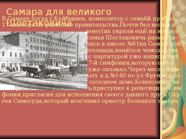 Самара для великого Шостаковича В Самару,тогда г.Куйбышев, композитор с семьёй прибыл 17 октября по решению правительства.Почти без вещей и  денег(их украли ещё на вокзале)  семья Шостаковича размести-  лась в школе №81на Самарской  площади,нашёлся чемоданчик  с партитурой уже написанной  7-й симфонии,которую автор  уже оплакал.Через месяц ком- позитору предоставили комнату в д.№140 по ул Фрунзе,а по том и небольшую квартиру в соседнем доме.Композитор,не смотря на большую занятость,приступил к репетициям Сим фонии,пригласив для исполнения своего давнего друга Сер гея Самосуда,который возглавил оркестр Большого театра. 