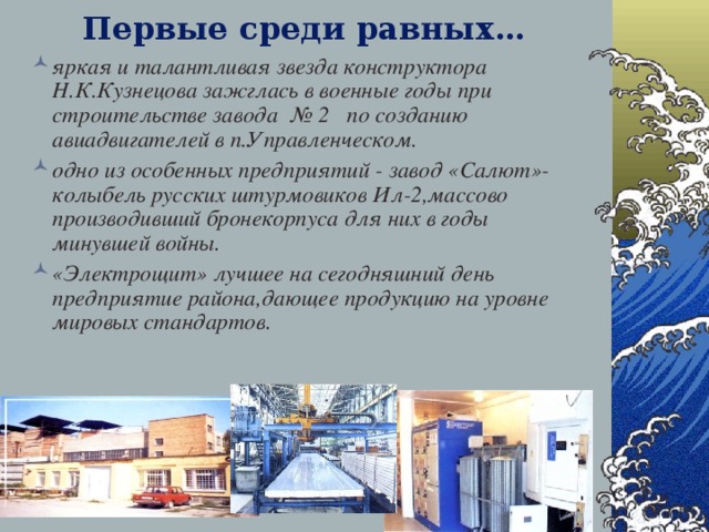 Первые среди равных… яркая и талантливая звезда конструктора Н.К.Кузнецова зажглась в военные годы при строительстве завода № 2 по созданию авиадвигателей в п.Управленческом. одно из особенных предприятий - завод «Салют»-колыбель русских штурмовиков Ил-2,массово производивший бронекорпуса для них в годы минувшей войны. «Электрощит» лучшее на сегодняшний день предприятие района,дающее продукцию на уровне мировых стандартов. 28.12.16   