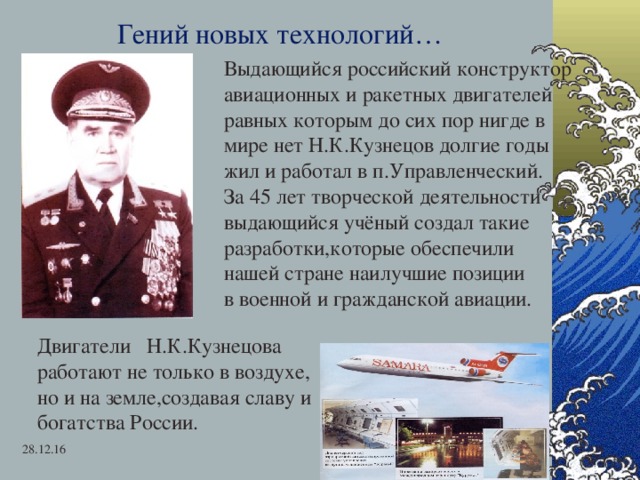 Гений новых технологий… Выдающийся российский конструктор авиационных и ракетных двигателей равных которым до сих пор нигде в мире нет Н.К.Кузнецов долгие годы жил и работал в п.Управленческий. За 45 лет творческой деятельности выдающийся учёный создал такие разработки,которые обеспечили нашей стране наилучшие позиции в военной и гражданской авиации. Двигатели Н.К.Кузнецова работают не только в воздухе, но и на земле,создавая славу и богатства России. 28.12.16  