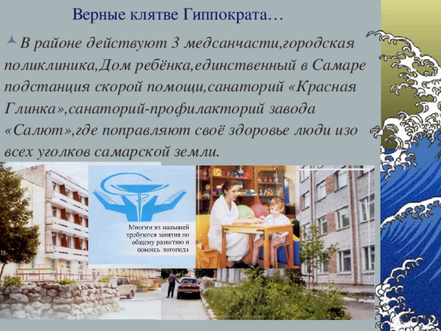 Верные клятве Гиппократа… В районе действуют 3 медсанчасти,городская поликлиника,Дом ребёнка,единственный в Самаре подстанция скорой помощи,санаторий «Красная Глинка»,санаторий-профилакторий завода «Салют»,где поправляют своё здоровье люди изо всех уголков самарской земли. 28.12.16  