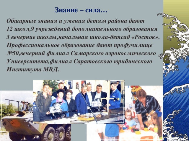 Знание – сила… Обширные знания и умения детям района дают 12 школ,9 учреждений дополнительного образования 3 вечерние школы,начальная школа-детсад «Росток». Профессиональное образование дают профучилище № 50,вечерний филиал Самарского аэрокосмического Университета,филиал Саратовского юридического Института МВД. 28.12.16  
