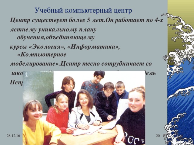 Учебный компьютерный центр Центр существует более 5 лет.Он работает по 4-х летнему уникальному плану обучения,объединяющему курсы «Экология», «Информатика», «Компьютерное моделирование».Центр тесно сотрудничает со  школами района,вузами города,создавая модель Непрерывного многоуровневого образования. 28.12.16  