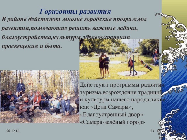  В районе действуют многие городские программы развития,помогающие решить важные задачи, благоустройства,культуры,здравоохранения просвещения и быта. Горизонты развития Действуют программы развития туризма,возрождения традиций и культуры нашего народа,такие как «Дети Самары», «Благоустренный двор» «Самара-зелёный город» 28.12.16  