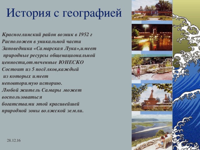 История с географией Красноглинский район возник в 1952 г Расположен в уникальной части Заповедника «Самарская Лука»,имеет  природные ресурсы общенациональной ценности,отмеченные ЮНЕСКО Состоит из 5 посёлков,каждый  из которых имеет неповторимую историю. Любой житель Самары может воспользоваться богатствами этой красивейшей природной зоны волжской земли.    28.12.16   