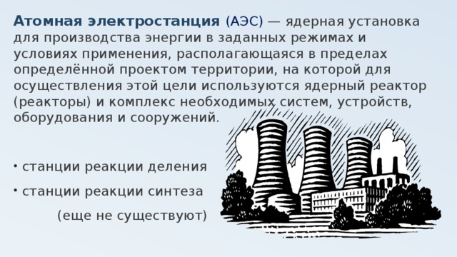 Атомная электростанция (АЭС) — ядерная установка для производства энергии в заданных режимах и условиях применения, располагающаяся в пределах определённой проектом территории, на которой для осуществления этой цели используются ядерный реактор (реакторы) и комплекс необходимых систем, устройств, оборудования и сооружений. станции реакции деления станции реакции синтеза (еще не существуют) 