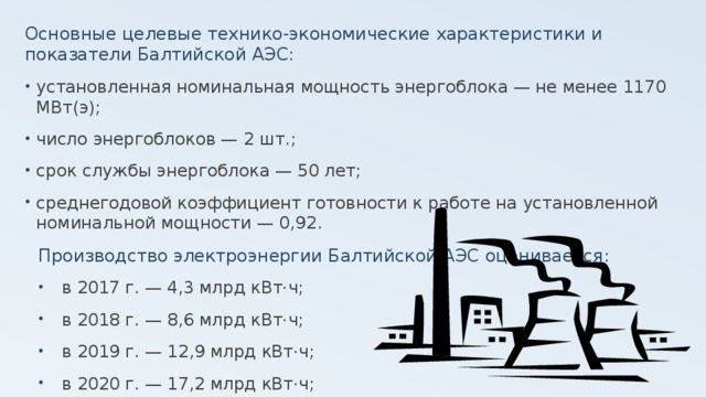 Основные целевые технико-экономические характеристики и показатели Балтийской АЭС: установленная номинальная мощность энергоблока — не менее 1170 МВт(э); число энергоблоков — 2 шт.; срок службы энергоблока — 50 лет; среднегодовой коэффициент готовности к работе на установленной номинальной мощности — 0,92. Производство электроэнергии Балтийской АЭС оценивается: в 2017 г. — 4,3 млрд кВт·ч; в 2018 г. — 8,6 млрд кВт·ч; в 2019 г. — 12,9 млрд кВт·ч; в 2020 г. — 17,2 млрд кВт·ч; 