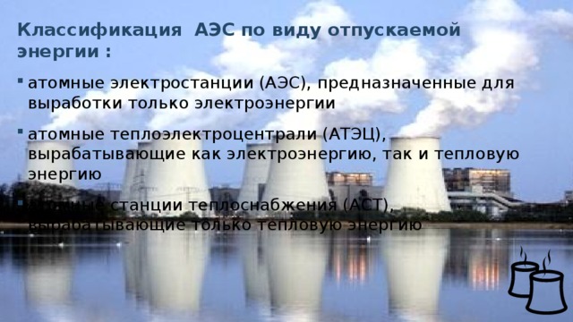 Классификация АЭС по виду отпускаемой энергии : атомные электростанции (АЭС), предназначенные для выработки только электроэнергии атомные теплоэлектроцентрали (АТЭЦ), вырабатывающие как электроэнергию, так и тепловую энергию атомные станции теплоснабжения (АСТ), вырабатывающие только тепловую энергию  