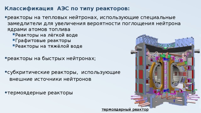 Классификация АЭС по типу реакторов: реакторы на тепловых нейтронах, использующие специальные замедлители для увеличения вероятности поглощения нейтрона ядрами атомов топлива Реакторы на лёгкой воде Графитовые реакторы Реакторы на тяжёлой воде реакторы на быстрых нейтронах; субкритические реакторы, использующие  внешние источники нейтронов термоядерные реакторы термоядерный реактор  