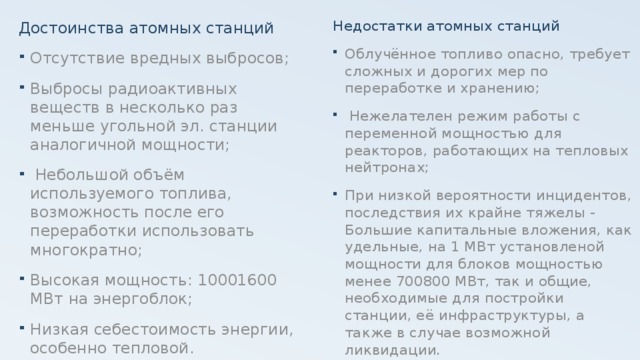 Достоинства атомных станций Недостатки атомных станций Отсутствие вредных выбросов; Выбросы радиоактивных веществ в несколько раз меньше угольной эл. станции аналогичной мощности;  Небольшой объём используемого топлива, возможность после его переработки использовать многократно; Высокая мощность: 10001600 МВт на энергоблок; Низкая себестоимость энергии, особенно тепловой. Облучённое топливо опасно, требует сложных и дорогих мер по переработке и хранению;  Нежелателен режим работы с переменной мощностью для реакторов, работающих на тепловых нейтронах; При низкой вероятности инцидентов, последствия их крайне тяжелы - Большие капитальные вложения, как удельные, на 1 МВт установленой мощности для блоков мощностью менее 700800 МВт, так и общие, необходимые для постройки станции, её инфраструктуры, а также в случае возможной ликвидации. 