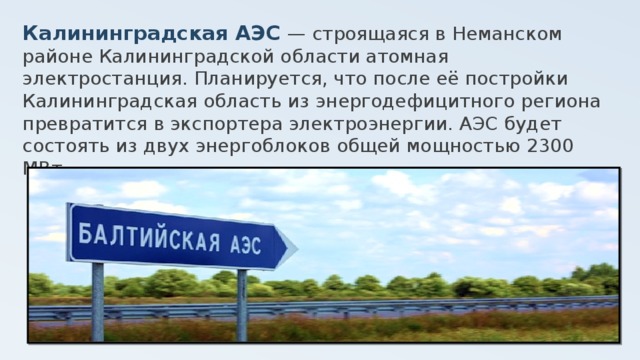 Калининградская АЭС — строящаяся в Неманском районе Калининградской области атомная электростанция. Планируется, что после её постройки Калининградская область из энергодефицитного региона превратится в экспортера электроэнергии. АЭС будет состоять из двух энергоблоков общей мощностью 2300 MВт. 