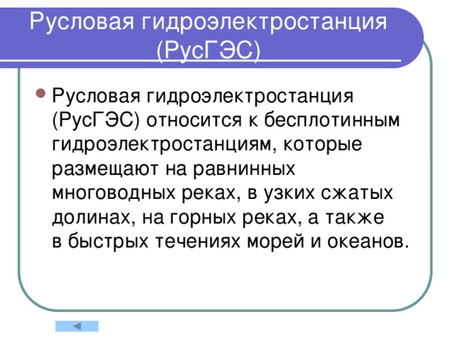 Русловая гидроэлектростанция (РусГЭС) Русловая гидроэлектростанция (РусГЭС) относится к бесплотинным гидроэлектростанциям, которые размещают на равнинных многоводных реках, в узких сжатых долинах, на горных реках, а также в быстрых течениях морей и океанов. 