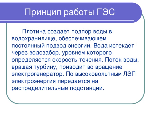 Принцип работы ГЭС Плотина создает подпор воды в водохранилище, обеспечивающем постоянный подвод энергии. Вода истекает через водозабор, уровнем которого определяется скорость течения. Поток воды, вращая турбину, приводит во вращение электрогенератор. По высоковольтным ЛЭП электроэнергия передается на распределительные подстанции. 