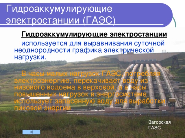 Гидроаккумулирующие электростанции (ГАЭС) Гидроаккумулирующие электростанции  используется для выравнивания суточной неоднородности графика электрической нагрузки. В часы малых нагрузок ГАЭС, потребляя электроэнергию, перекачивает воду из низового водоема в верховой, а в часы повышенных нагрузок в энергосистеме использует запасенную воду для выработки пиковой энергии .  Загорская ГАЭС 
