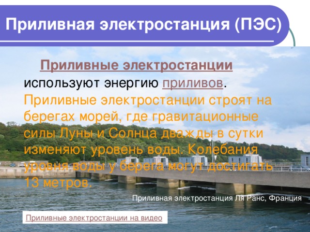 Приливная электростанция (ПЭС)  Приливные электростанции используют энергию приливов . Приливные электростанции строят на берегах морей, где гравитационные силы Луны и Солнца дважды в сутки изменяют уровень воды. Колебания уровня воды у берега могут достигать 13 метров. Приливная электростанция Ля Ранс, Франция Приливные электростанции на видео  