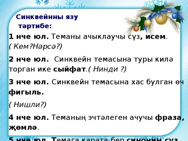 Синквейнны язу  тәртибе: 1 нче юл.  Теманы ачыклаучы сүз , исем .( Кем?Нәрсә?) 2 нче юл.   Синквейн темасына туры килә торган ике сыйфат .( Нинди ?) 3 нче юл.  Синквейн темасына хас булган өч фигыль. ( Нишли?) 4 нче юл.  Теманың эчтәлеген ачучы фраза,   җөмлә . 5 нче юл. Т емага карата бер синоним сүз . 