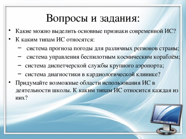 Вопросы и задания: Какие можно выделить основные признаки современной ИС? К каким типам ИС относятся:  система прогноза погоды для различных регионов страны;  система управления беспилотным космическим кораблём;  система диспетчерской службы крупного аэропорта;  система диагностики в кардиологической клинике?  система прогноза погоды для различных регионов страны;  система управления беспилотным космическим кораблём;  система диспетчерской службы крупного аэропорта;  система диагностики в кардиологической клинике? Придумайте возможные области использования ИС в деятельности школы. К каким типам ИС относится каждая из них? 