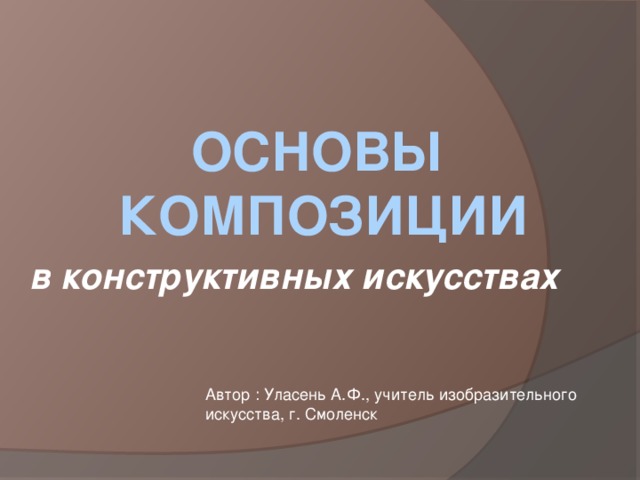 ОСНОВЫ КОМПОЗИЦИИ в конструктивных искусствах   Автор : Уласень А.Ф., учитель изобразительного искусства, г. Смоленск 