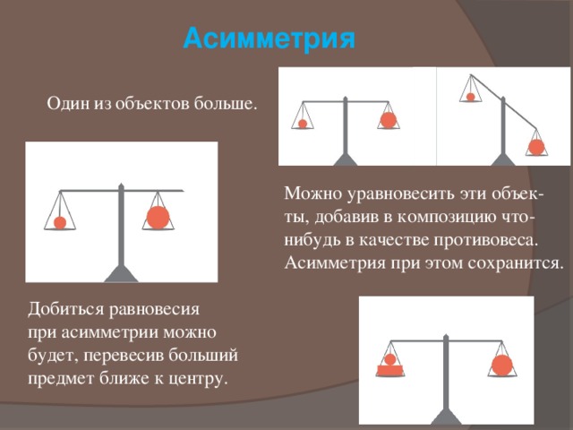 Асимметрия Один из объектов больше. Можно уравновесить эти объек-ты, добавив в композицию что-нибудь в качестве противовеса. Асимметрия при этом сохранится.  Добиться равновесия  при асимметрии можно  будет, перевесив больший предмет ближе к центру. 
