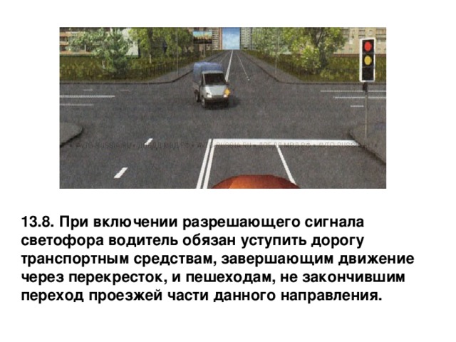 13.8. При включении разрешающего сигнала светофора водитель обязан уступить дорогу транспортным средствам, завершающим движение через перекресток, и пешеходам, не закончившим переход проезжей части данного направления. 
