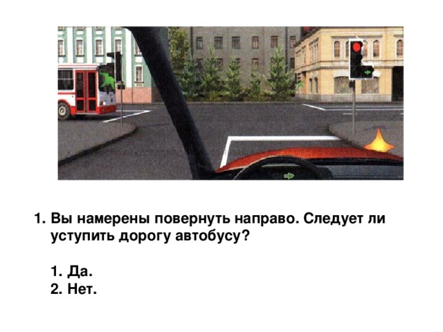 1. Вы намерены повернуть направо. Следует ли уступить дорогу автобусу?   1. Да.  2. Нет. 